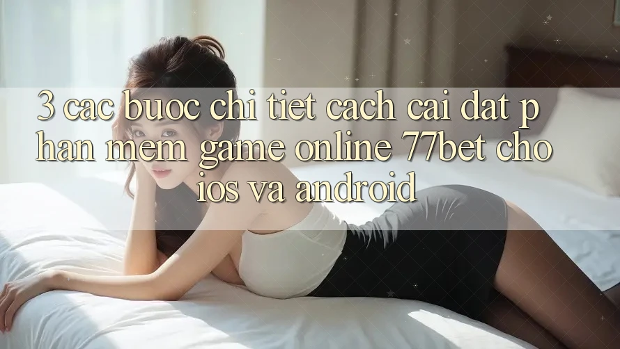 3. Các bước Chi Tiết Cách Cài đặt Phần mềm Game Online 77bet Cho iOS và Android