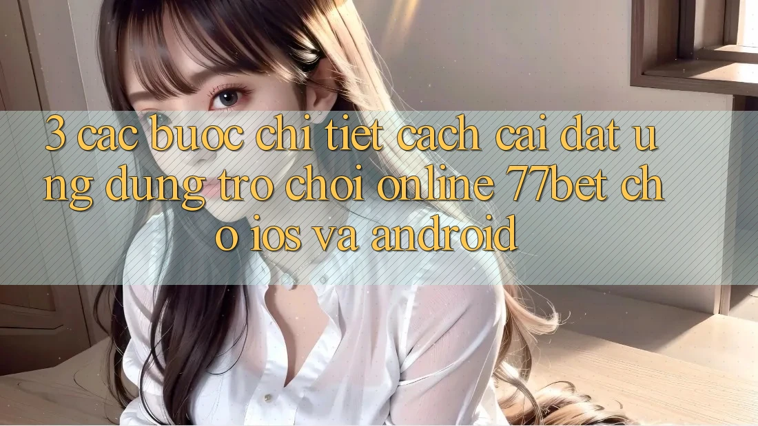 3. Các bước Chi Tiết Cách Cài đặt Ứng Dụng Trò chơi Online 77bet Cho iOS và Android 3. Các bước Chi Tiết Cách Cài đặt Ứng Dụng Trò chơi Online 77bet Cho iOS và Android