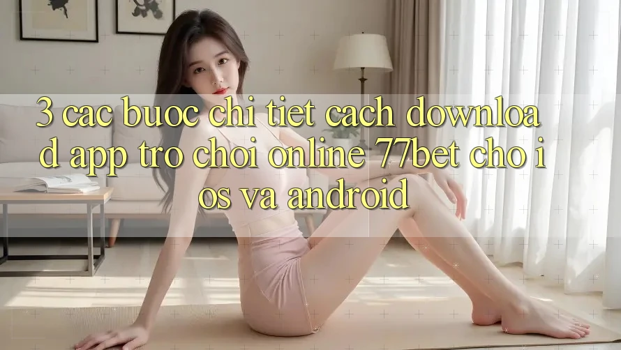 3. Các bước Chi Tiết Cách Download App Trò chơi Online 77bet Cho iOS và Android 3. Các bước Chi Tiết Cách Download App Trò chơi Online 77bet Cho iOS và Android