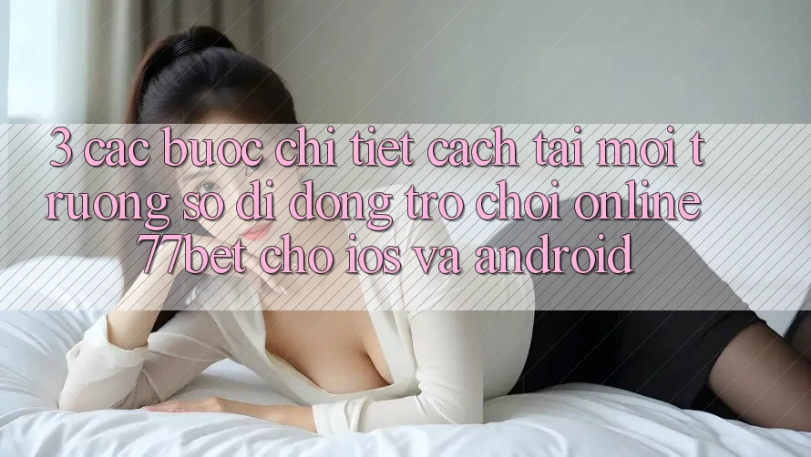 3. Các bước Chi Tiết Cách Tải Môi trường số di động Trò chơi Online 77bet Cho iOS và Android