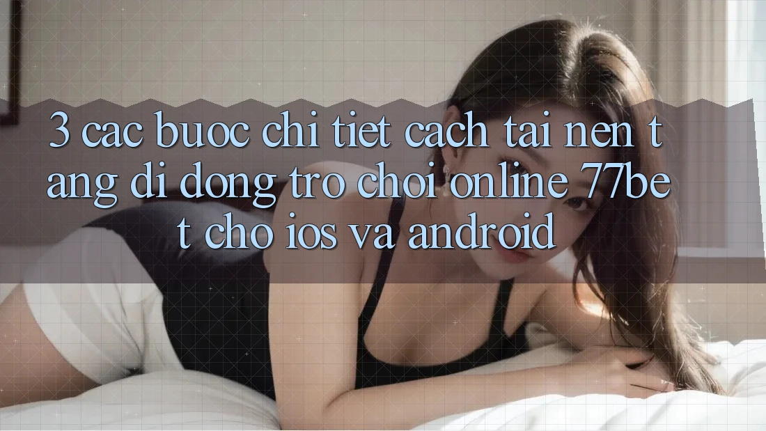 3. Các bước Chi Tiết Cách Tải Nền tảng di động Trò chơi Online 77bet Cho iOS và Android