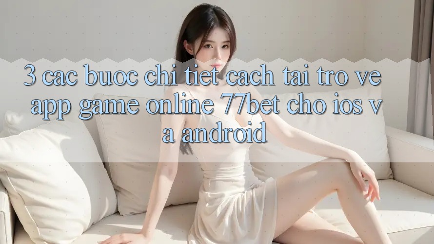 3. Các bước Chi Tiết Cách Tải trở về App Game Online 77bet Cho iOS và Android 3. Các bước Chi Tiết Cách Tải trở về App Game Online 77bet Cho iOS và Android