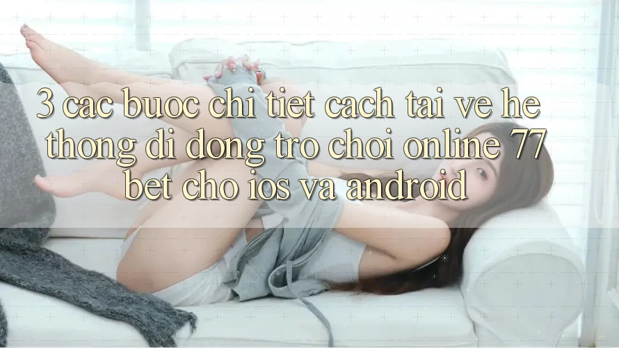 3. Các bước Chi Tiết Cách Tải về Hệ thống di động Trò chơi Online 77bet Cho iOS và Android 3. Các bước Chi Tiết Cách Tải về Hệ thống di động Trò chơi Online 77bet Cho iOS và Android