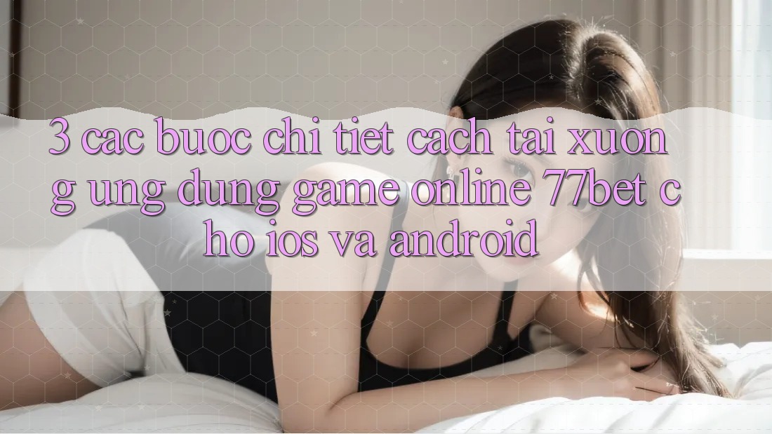 3. Các bước Chi Tiết Cách Tải xuống Ứng Dụng Game Online 77bet Cho iOS và Android