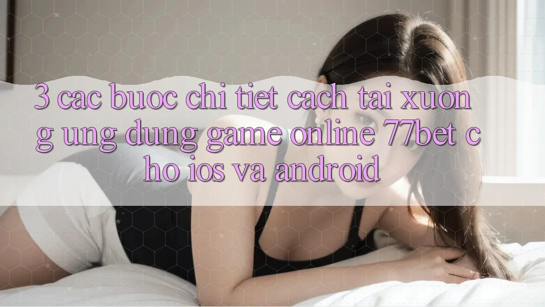 3. Các bước Chi Tiết Cách Tải xuống Ứng Dụng Game Online 77bet Cho iOS và Android 3. Các bước Chi Tiết Cách Tải xuống Ứng Dụng Game Online 77bet Cho iOS và Android
