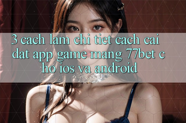 3. Cách làm Chi Tiết Cách Cài đặt App Game mạng 77bet Cho iOS và Android 3. Cách làm Chi Tiết Cách Cài đặt App Game mạng 77bet Cho iOS và Android