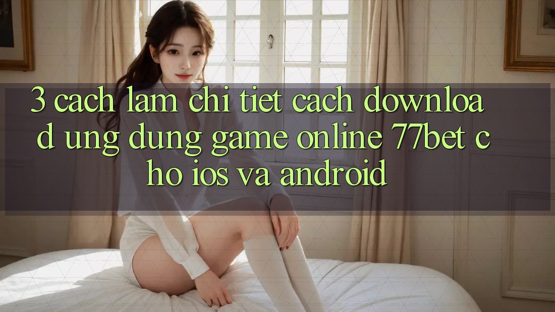 3. Cách làm Chi Tiết Cách Download Ứng Dụng Game Online 77bet Cho iOS và Android 3. Cách làm Chi Tiết Cách Download Ứng Dụng Game Online 77bet Cho iOS và Android