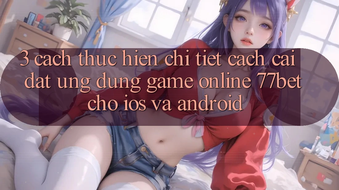 3. Cách thực hiện Chi Tiết Cách Cài đặt Ứng dụng Game Online 77bet Cho iOS và Android 3. Cách thực hiện Chi Tiết Cách Cài đặt Ứng dụng Game Online 77bet Cho iOS và Android