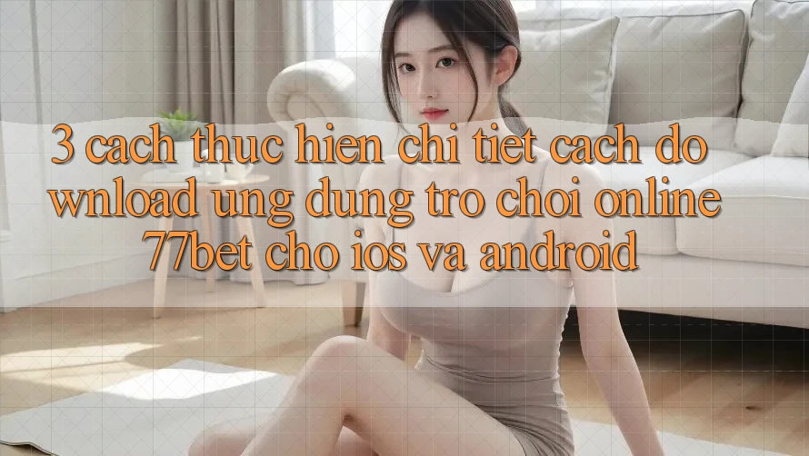 3. Cách thực hiện Chi Tiết Cách Download Ứng Dụng Trò chơi Online 77bet Cho iOS và Android