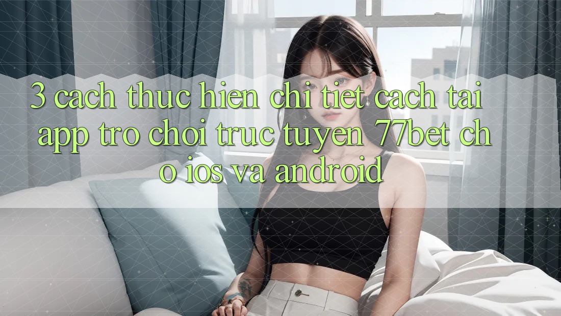 3. Cách thực hiện Chi Tiết Cách Tải App Trò chơi trực tuyến 77bet Cho iOS và Android 3. Cách thực hiện Chi Tiết Cách Tải App Trò chơi trực tuyến 77bet Cho iOS và Android