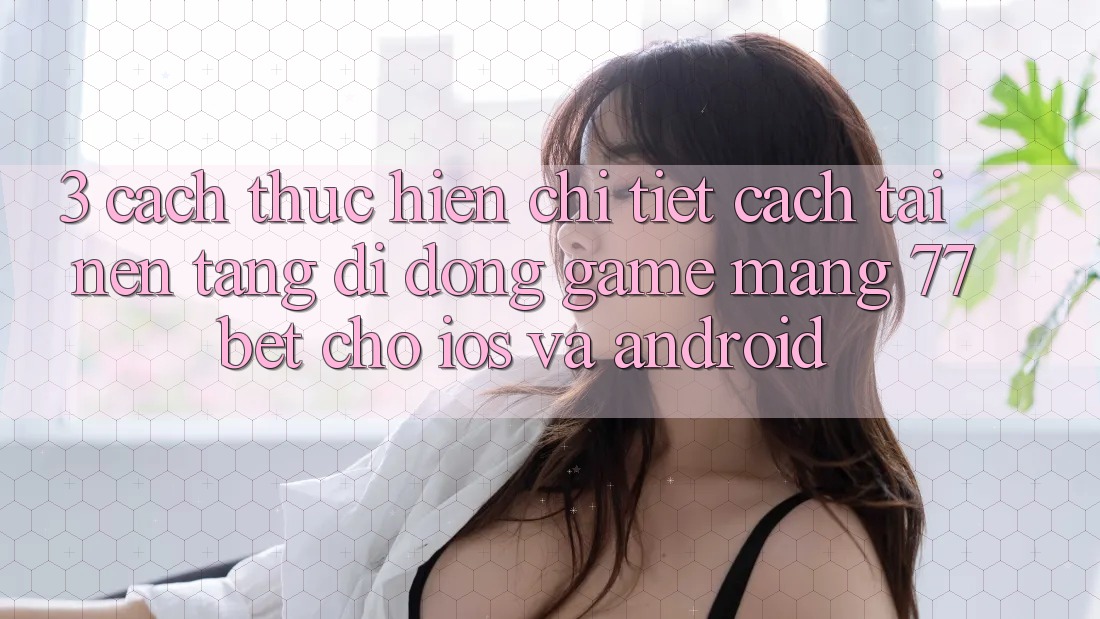 3. Cách thực hiện Chi Tiết Cách Tải Nền tảng di động Game mạng 77bet Cho iOS và Android 3. Cách thực hiện Chi Tiết Cách Tải Nền tảng di động Game mạng 77bet Cho iOS và Android