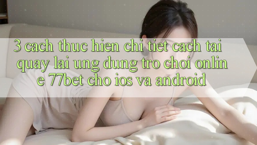 3. Cách thực hiện Chi Tiết Cách Tải quay lại Ứng Dụng Trò chơi Online 77bet Cho iOS và Android 3. Cách thực hiện Chi Tiết Cách Tải quay lại Ứng Dụng Trò chơi Online 77bet Cho iOS và Android