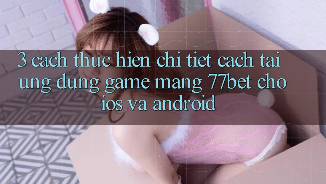 3. Cách thực hiện Chi Tiết Cách Tải Ứng Dụng Game mạng 77bet Cho iOS và Android 3. Cách thực hiện Chi Tiết Cách Tải Ứng Dụng Game mạng 77bet Cho iOS và Android