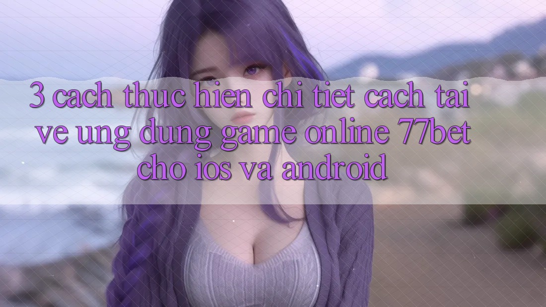 3. Cách thực hiện Chi Tiết Cách Tải về Ứng Dụng Game Online 77bet Cho iOS và Android
