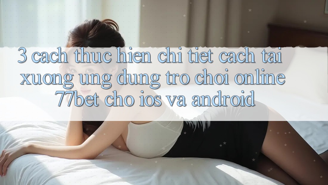 3. Cách thực hiện Chi Tiết Cách Tải xuống Ứng Dụng Trò chơi Online 77bet Cho iOS và Android 3. Cách thực hiện Chi Tiết Cách Tải xuống Ứng Dụng Trò chơi Online 77bet Cho iOS và Android