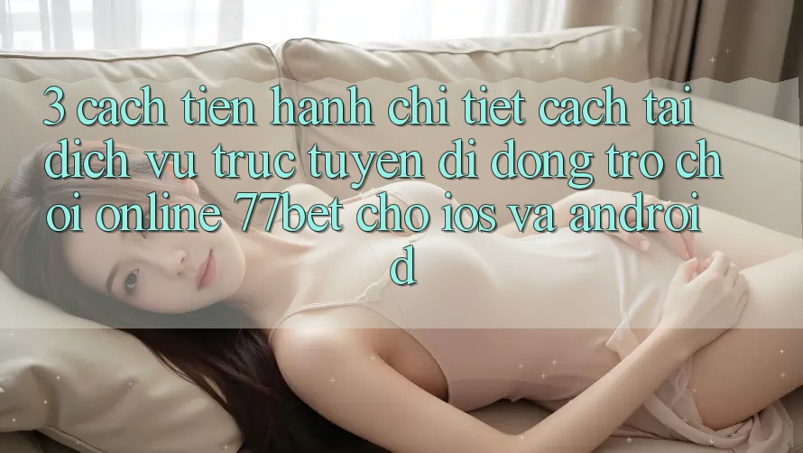 3. Cách tiến hành Chi Tiết Cách Tải Dịch vụ trực tuyến di động Trò chơi Online 77bet Cho iOS và Android 3. Cách tiến hành Chi Tiết Cách Tải Dịch vụ trực tuyến di động Trò chơi Online 77bet Cho iOS và Android