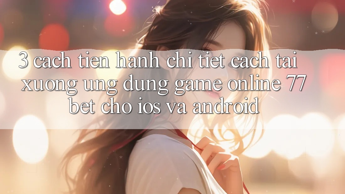 3. Cách tiến hành Chi Tiết Cách Tải xuống Ứng Dụng Game Online 77bet Cho iOS và Android 3. Cách tiến hành Chi Tiết Cách Tải xuống Ứng Dụng Game Online 77bet Cho iOS và Android