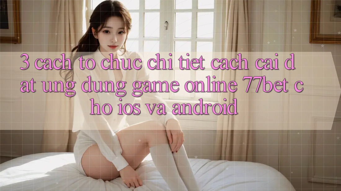 3. Cách tổ chức Chi Tiết Cách Cài đặt Ứng Dụng Game Online 77bet Cho iOS và Android