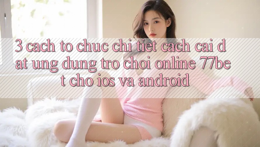 3. Cách tổ chức Chi Tiết Cách Cài đặt Ứng Dụng Trò chơi Online 77bet Cho iOS và Android 3. Cách tổ chức Chi Tiết Cách Cài đặt Ứng Dụng Trò chơi Online 77bet Cho iOS và Android