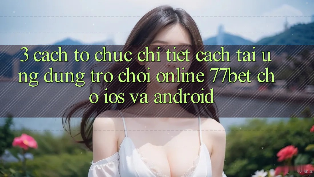3. Cách tổ chức Chi Tiết Cách Tải Ứng Dụng Trò chơi Online 77bet Cho iOS và Android