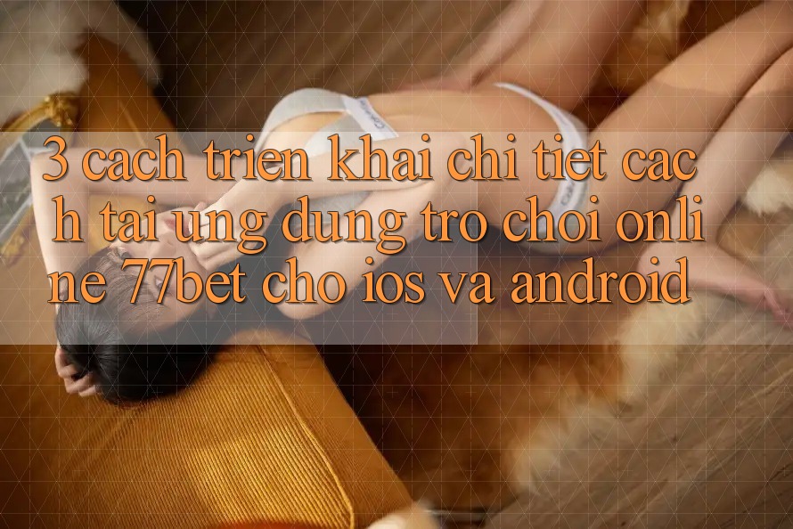 3. Cách triển khai Chi Tiết Cách Tải Ứng Dụng Trò chơi Online 77bet Cho iOS và Android 3. Cách triển khai Chi Tiết Cách Tải Ứng Dụng Trò chơi Online 77bet Cho iOS và Android