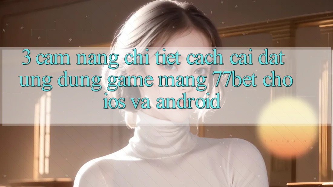 3. Cẩm nang Chi Tiết Cách Cài đặt Ứng Dụng Game mạng 77bet Cho iOS và Android 3. Cẩm nang Chi Tiết Cách Cài đặt Ứng Dụng Game mạng 77bet Cho iOS và Android
