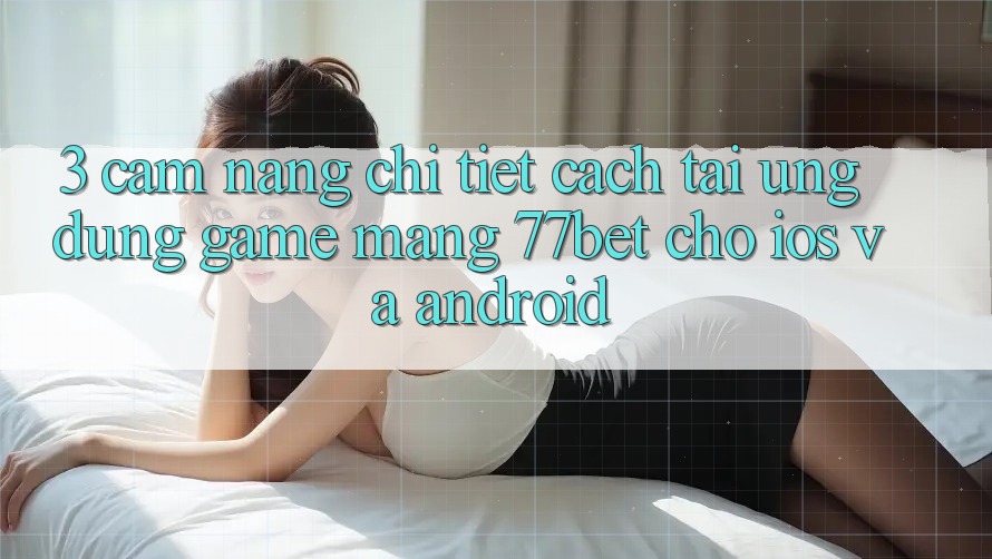 3. Cẩm nang Chi Tiết Cách Tải Ứng Dụng Game mạng 77bet Cho iOS và Android 3. Cẩm nang Chi Tiết Cách Tải Ứng Dụng Game mạng 77bet Cho iOS và Android