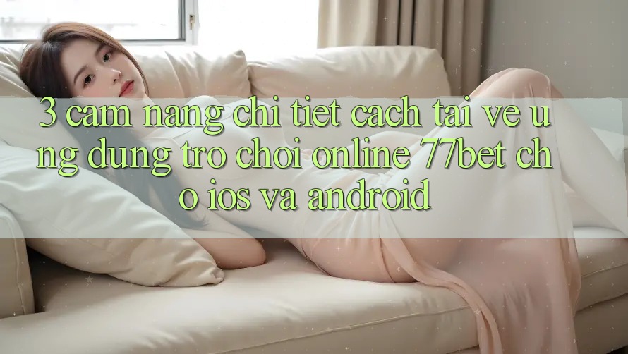 3. Cẩm nang Chi Tiết Cách Tải về Ứng Dụng Trò chơi Online 77bet Cho iOS và Android