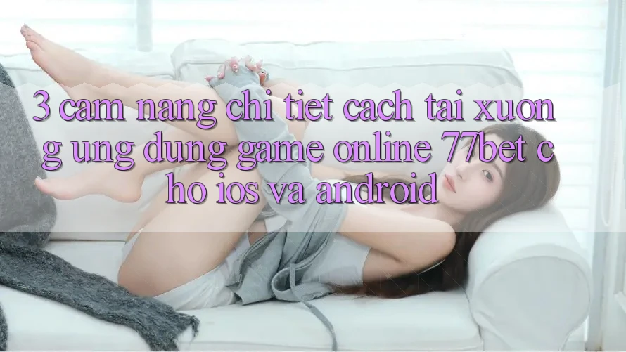 3. Cẩm nang Chi Tiết Cách Tải xuống Ứng Dụng Game Online 77bet Cho iOS và Android