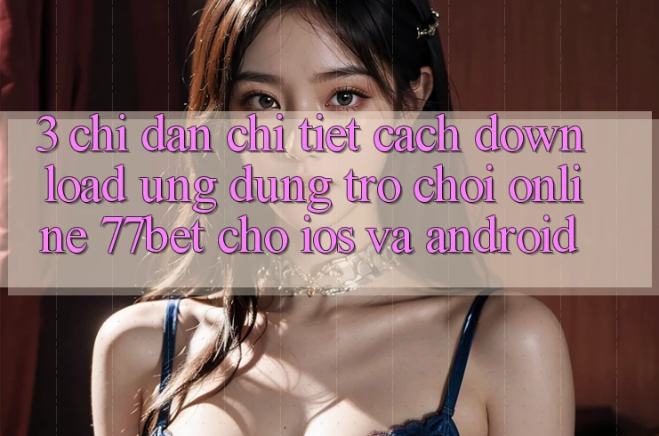 3. Chỉ dẫn Chi Tiết Cách Download Ứng Dụng Trò chơi Online 77bet Cho iOS và Android 3. Chỉ dẫn Chi Tiết Cách Download Ứng Dụng Trò chơi Online 77bet Cho iOS và Android