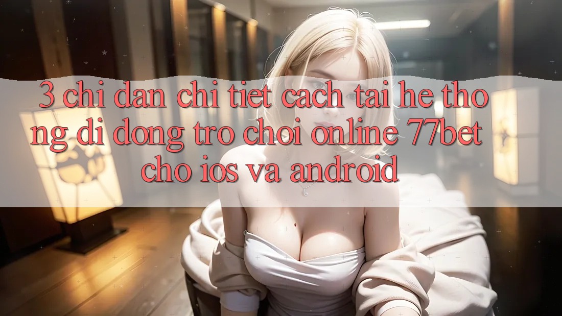 3. Chỉ dẫn Chi Tiết Cách Tải Hệ thống di động Trò chơi Online 77bet Cho iOS và Android 3. Chỉ dẫn Chi Tiết Cách Tải Hệ thống di động Trò chơi Online 77bet Cho iOS và Android