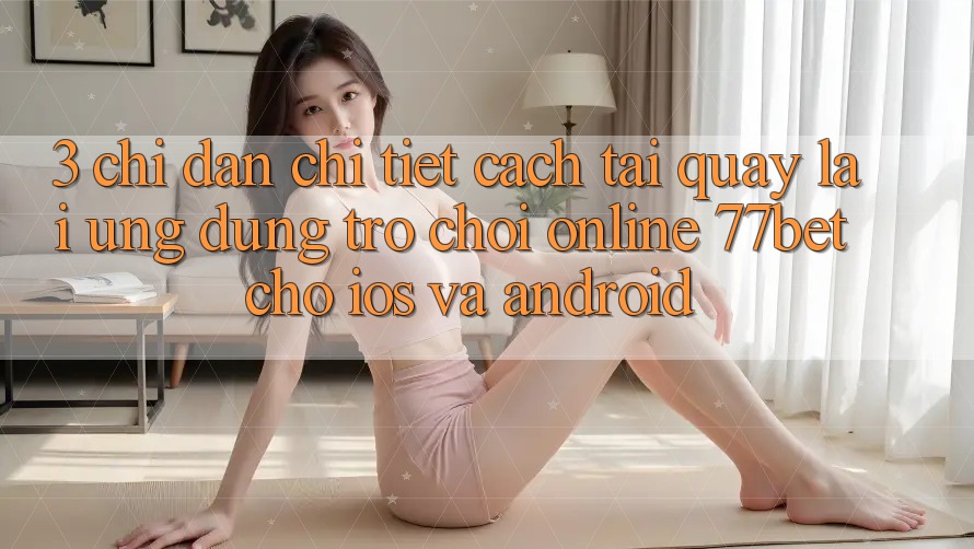 3. Chỉ dẫn Chi Tiết Cách Tải quay lại Ứng Dụng Trò chơi Online 77bet Cho iOS và Android 3. Chỉ dẫn Chi Tiết Cách Tải quay lại Ứng Dụng Trò chơi Online 77bet Cho iOS và Android