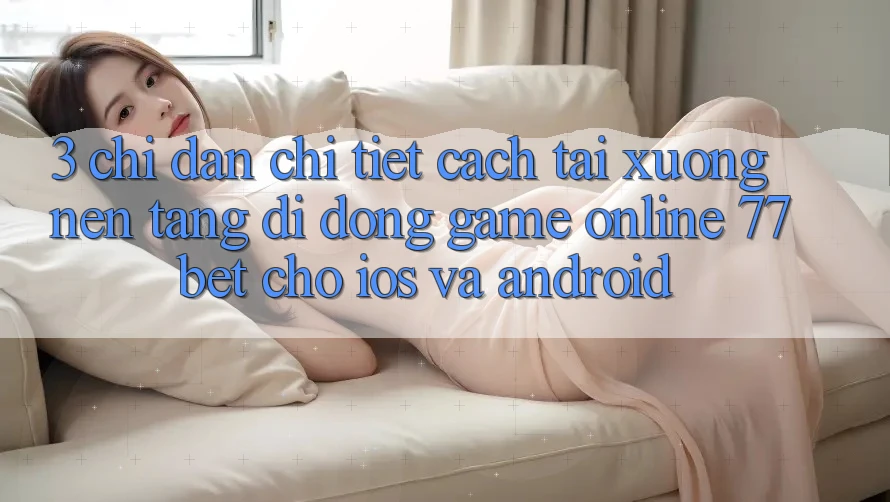 3. Chỉ dẫn Chi Tiết Cách Tải xuống Nền tảng di động Game Online 77bet Cho iOS và Android 3. Chỉ dẫn Chi Tiết Cách Tải xuống Nền tảng di động Game Online 77bet Cho iOS và Android