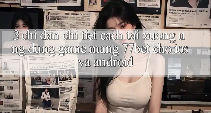 3. Chỉ dẫn Chi Tiết Cách Tải xuống Ứng Dụng Game mạng 77bet Cho iOS và Android 3. Chỉ dẫn Chi Tiết Cách Tải xuống Ứng Dụng Game mạng 77bet Cho iOS và Android