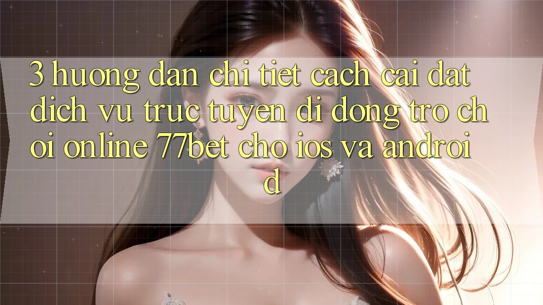 3. Hướng Dẫn Chi Tiết Cách Cài đặt Dịch vụ trực tuyến di động Trò chơi Online 77bet Cho iOS và Android