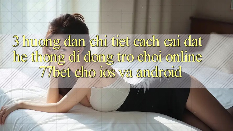 3. Hướng dẫn Chi Tiết Cách Cài đặt Hệ thống di động Trò chơi Online 77bet Cho iOS và Android 3. Hướng dẫn Chi Tiết Cách Cài đặt Hệ thống di động Trò chơi Online 77bet Cho iOS và Android