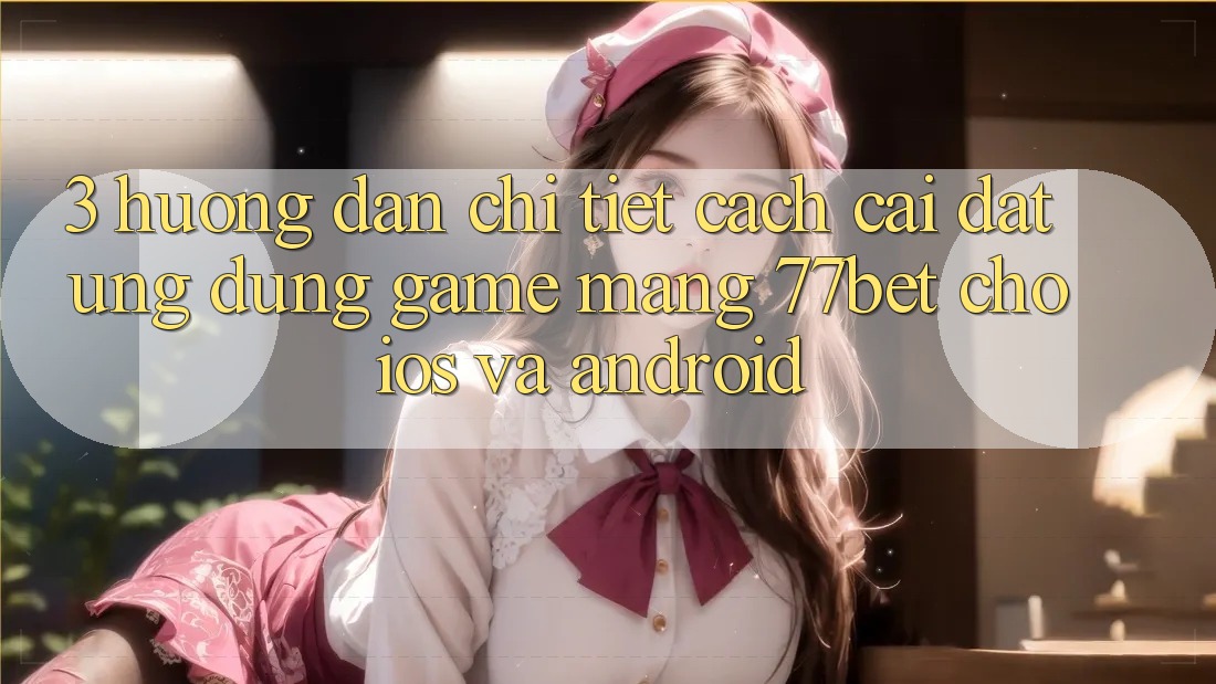 3. Hướng Dẫn Chi Tiết Cách Cài đặt Ứng Dụng Game mạng 77bet Cho iOS và Android