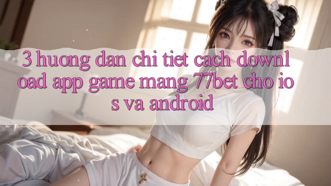 3. Hướng Dẫn Chi Tiết Cách Download App Game mạng 77bet Cho iOS và Android