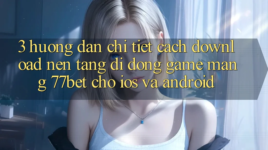 3. Hướng Dẫn Chi Tiết Cách Download Nền tảng di động Game mạng 77bet Cho iOS và Android