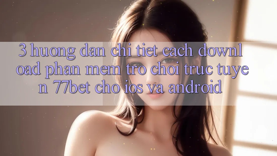 3. Hướng Dẫn Chi Tiết Cách Download Phần mềm Trò chơi trực tuyến 77bet Cho iOS và Android