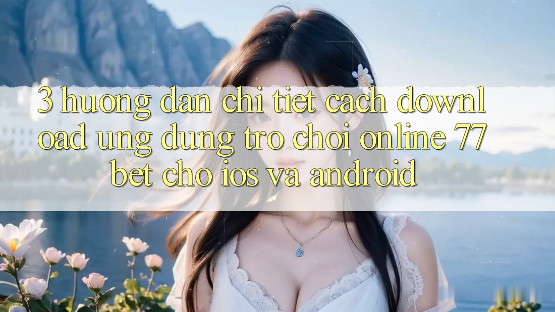 3. Hướng Dẫn Chi Tiết Cách Download Ứng Dụng Trò chơi Online 77bet Cho iOS và Android