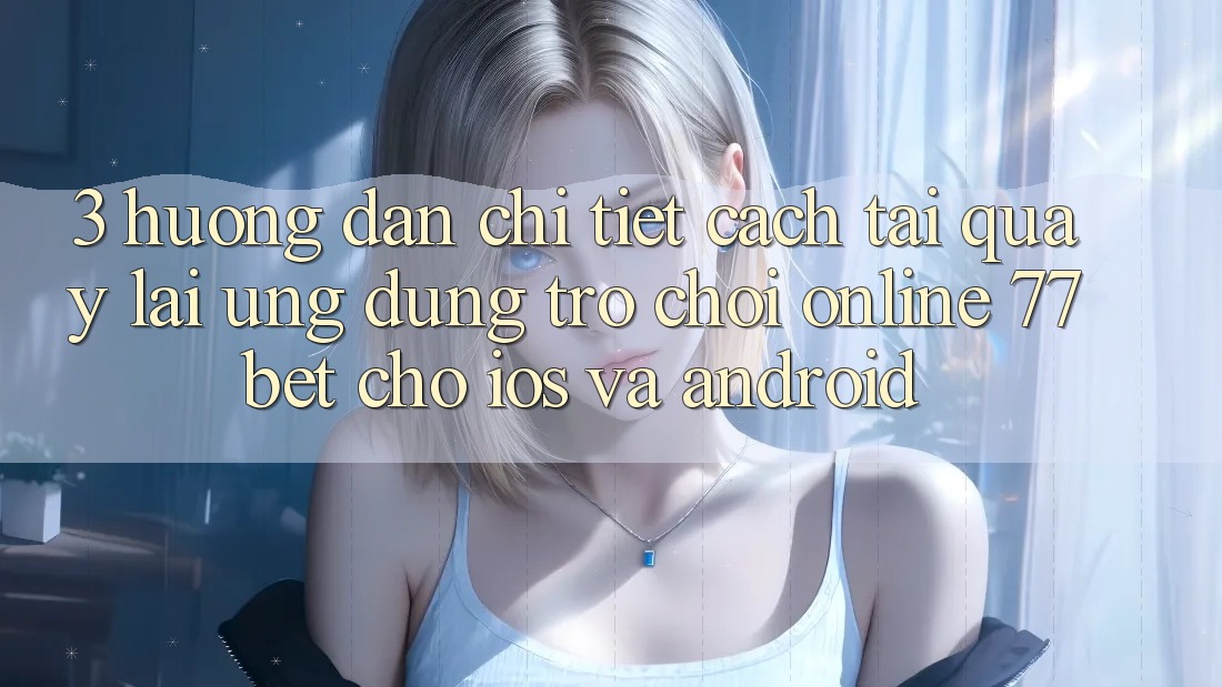 3. Hướng Dẫn Chi Tiết Cách Tải quay lại Ứng Dụng Trò chơi Online 77bet Cho iOS và Android 3. Hướng Dẫn Chi Tiết Cách Tải quay lại Ứng Dụng Trò chơi Online 77bet Cho iOS và Android