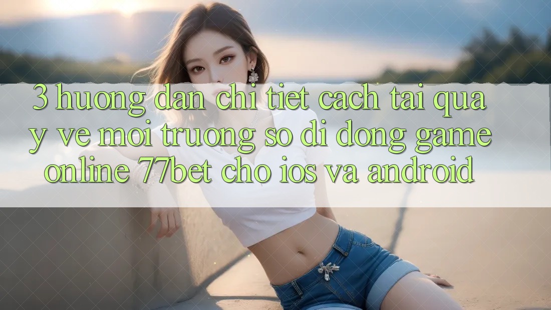 3. Hướng Dẫn Chi Tiết Cách Tải quay về Môi trường số di động Game Online 77bet Cho iOS và Android 3. Hướng Dẫn Chi Tiết Cách Tải quay về Môi trường số di động Game Online 77bet Cho iOS và Android