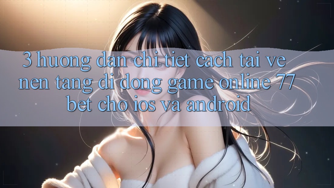 3. Hướng Dẫn Chi Tiết Cách Tải về Nền tảng di động Game Online 77bet Cho iOS và Android