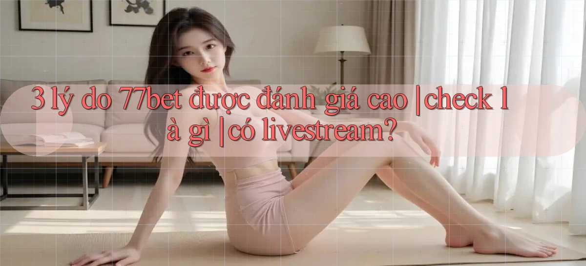 3 lý do 77bet được đánh giá cao check là gì có livestream