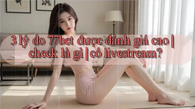 3 lý do 77bet được đánh giá cao check là gì có livestream