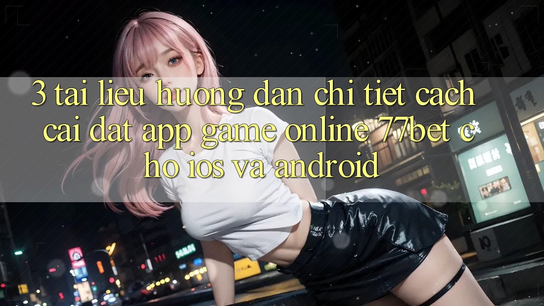 3. Tài liệu hướng dẫn Chi Tiết Cách Cài đặt App Game Online 77bet Cho iOS và Android