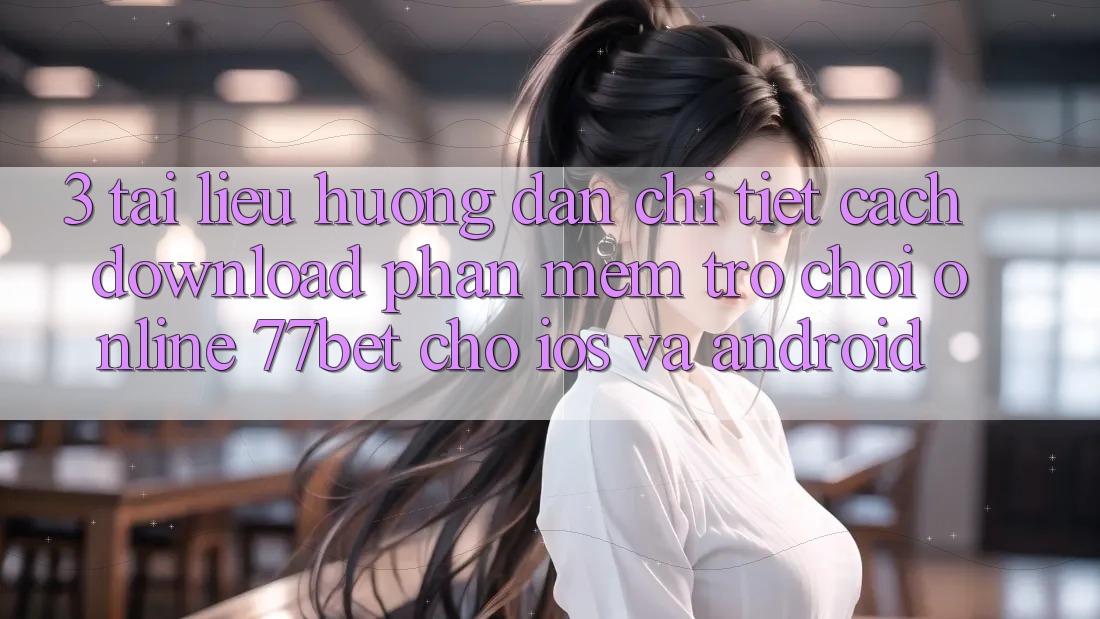 3. Tài liệu hướng dẫn Chi Tiết Cách Download Phần mềm Trò chơi Online 77bet Cho iOS và Android
