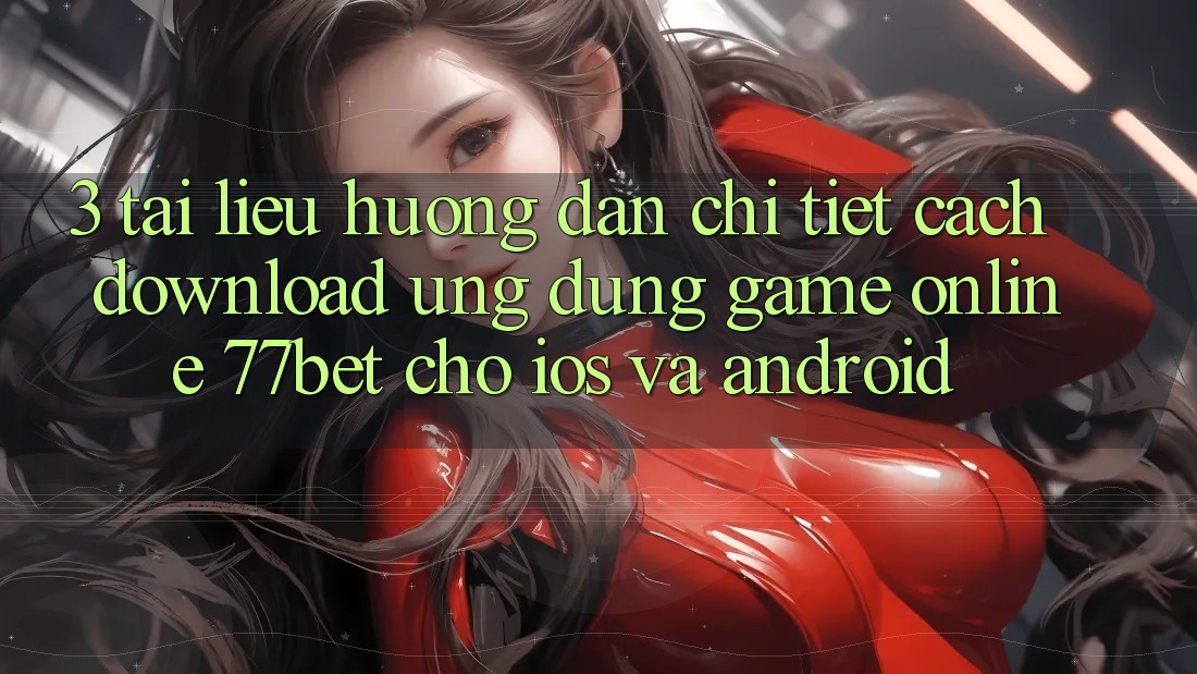 3. Tài liệu hướng dẫn Chi Tiết Cách Download Ứng Dụng Game Online 77bet Cho iOS và Android
