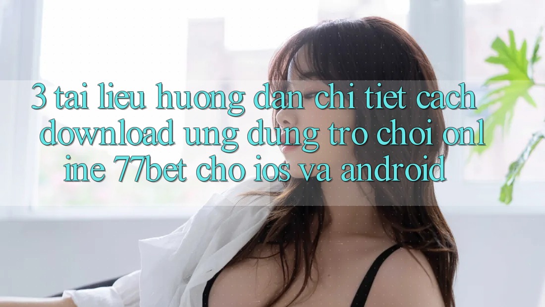 3. Tài liệu hướng dẫn Chi Tiết Cách Download Ứng Dụng Trò chơi Online 77bet Cho iOS và Android